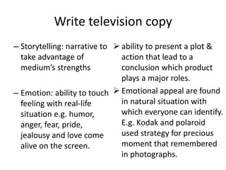 – Storytelling: narrative to
take advantage of
medium’s strengths
– Emotion: ability to touch
feeling with real-life
situation e.g. humor,
anger, fear, pride,
jealousy and love come
alive on the screen.
 ability to present a plot &
action that lead to a
conclusion which product
plays a major roles.
 Emotional appeal are found
in natural situation with
which everyone can identify.
E.g. Kodak and polaroid
used strategy for precious
moment that remembered
in photographs.
Write television copy
 