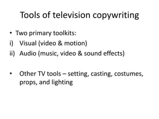Tools of television copywriting
• Two primary toolkits:
i) Visual (video & motion)
ii) Audio (music, video & sound effects)
• Other TV tools – setting, casting, costumes,
props, and lighting
 