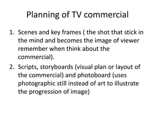Planning of TV commercial
1. Scenes and key frames ( the shot that stick in
the mind and becomes the image of viewer
remember when think about the
commercial).
2. Scripts, storyboards (visual plan or layout of
the commercial) and photoboard (uses
photographic still instead of art to illustrate
the progression of image)
 
