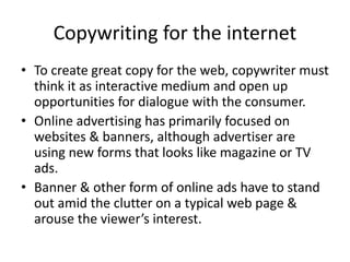 Copywriting for the internet
• To create great copy for the web, copywriter must
think it as interactive medium and open up
opportunities for dialogue with the consumer.
• Online advertising has primarily focused on
websites & banners, although advertiser are
using new forms that looks like magazine or TV
ads.
• Banner & other form of online ads have to stand
out amid the clutter on a typical web page &
arouse the viewer’s interest.
 