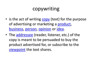 copywriting
• is the act of writing copy (text) for the purpose
of advertising or marketing a product,
business, person, opinion or idea.
• The addressee (reader, listener, etc.) of the
copy is meant to be persuaded to buy the
product advertised for, or subscribe to the
viewpoint the text shares.
 