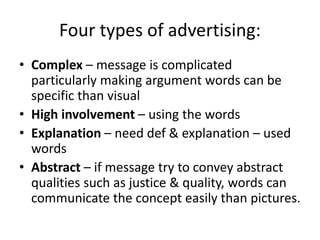 Four types of advertising:
• Complex – message is complicated
particularly making argument words can be
specific than visual
• High involvement – using the words
• Explanation – need def & explanation – used
words
• Abstract – if message try to convey abstract
qualities such as justice & quality, words can
communicate the concept easily than pictures.
 