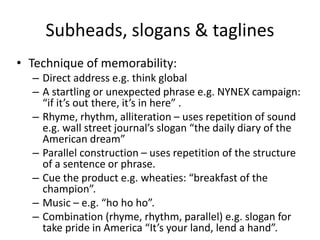 Subheads, slogans & taglines
• Technique of memorability:
– Direct address e.g. think global
– A startling or unexpected phrase e.g. NYNEX campaign:
“if it’s out there, it’s in here” .
– Rhyme, rhythm, alliteration – uses repetition of sound
e.g. wall street journal’s slogan “the daily diary of the
American dream”
– Parallel construction – uses repetition of the structure
of a sentence or phrase.
– Cue the product e.g. wheaties: “breakfast of the
champion”.
– Music – e.g. “ho ho ho”.
– Combination (rhyme, rhythm, parallel) e.g. slogan for
take pride in America “It’s your land, lend a hand”.
 