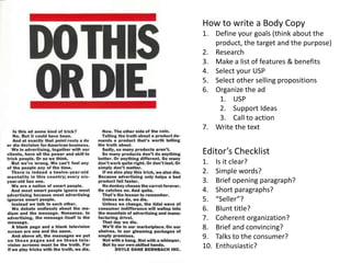 How to write a Body Copy
1. Define your goals (think about the
product, the target and the purpose)
2. Research
3. Make a list of features & benefits
4. Select your USP
5. Select other selling propositions
6. Organize the ad
1. USP
2. Support Ideas
3. Call to action
7. Write the text
Editor’s Checklist
1. Is it clear?
2. Simple words?
3. Brief opening paragraph?
4. Short paragraphs?
5. “Seller”?
6. Blunt title?
7. Coherent organization?
8. Brief and convincing?
9. Talks to the consumer?
10. Enthusiastic?
 