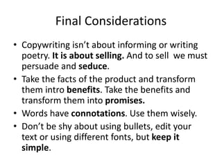 Final Considerations
• Copywriting isn’t about informing or writing
poetry. It is about selling. And to sell we must
persuade and seduce.
• Take the facts of the product and transform
them intro benefits. Take the benefits and
transform them into promises.
• Words have connotations. Use them wisely.
• Don’t be shy about using bullets, edit your
text or using different fonts, but keep it
simple.
 