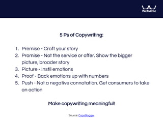 5 Ps of Copywriting:
1. Premise - Craft your story
2. Promise - Not the service or offer. Show the bigger
picture, broader story
3. Picture - Instil emotions
4. Proof - Back emotions up with numbers
5. Push - Not a negative connotation. Get consumers to take
an action
Make copywriting meaningful!
Source: CopyBlogger
 