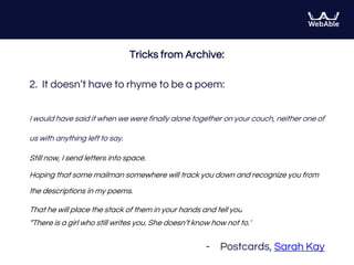 Tricks from Archive:
2. It doesn’t have to rhyme to be a poem:
I would have said it when we were finally alone together on your couch, neither one of
us with anything left to say.
Still now, I send letters into space.
Hoping that some mailman somewhere will track you down and recognize you from
the descriptions in my poems.
That he will place the stack of them in your hands and tell you
“There is a girl who still writes you. She doesn’t know how not to.”
- Postcards, Sarah Kay
 