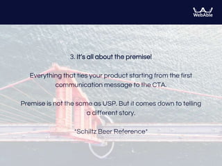 3. It’s all about the premise!
Everything that ties your product starting from the first
communication message to the CTA.
Premise is not the same as USP. But it comes down to telling
a different story.
*Schiltz Beer Reference*
 
