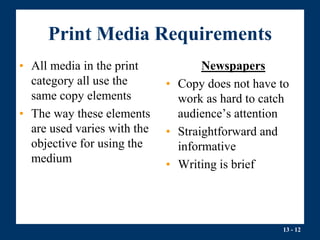 13 - 12
Print Media Requirements
• All media in the print
category all use the
same copy elements
• The way these elements
are used varies with the
objective for using the
medium
Newspapers
• Copy does not have to
work as hard to catch
audience’s attention
• Straightforward and
informative
• Writing is brief
 