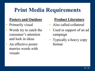 13 - 14
Print Media Requirements
Posters and Outdoor
• Primarily visual
• Words try to catch the
consumer’s attention
and lock in ideas
• An effective poster
marries words with
visuals
Product Literature
• Also called collateral
• Used in support of an ad
campaign
• Typically a heavy copy
format
 