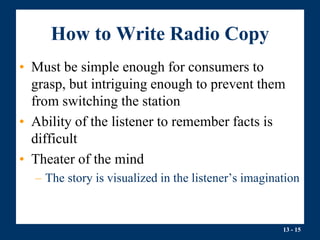 13 - 15
How to Write Radio Copy
• Must be simple enough for consumers to
grasp, but intriguing enough to prevent them
from switching the station
• Ability of the listener to remember facts is
difficult
• Theater of the mind
– The story is visualized in the listener’s imagination
 