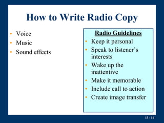 13 - 16
How to Write Radio Copy
• Voice
• Music
• Sound effects
Radio Guidelines
• Keep it personal
• Speak to listener’s
interests
• Wake up the
inattentive
• Make it memorable
• Include call to action
• Create image transfer
 