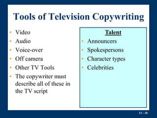 13 - 18
Tools of Television Copywriting
• Video
• Audio
• Voice-over
• Off camera
• Other TV Tools
• The copywriter must
describe all of these in
the TV script
Talent
• Announcers
• Spokespersons
• Character types
• Celebrities
 