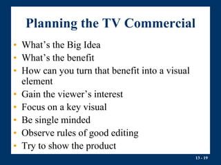 13 - 19
Planning the TV Commercial
• What’s the Big Idea
• What’s the benefit
• How can you turn that benefit into a visual
element
• Gain the viewer’s interest
• Focus on a key visual
• Be single minded
• Observe rules of good editing
• Try to show the product
 