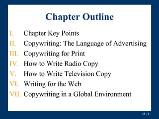 13 - 2
Chapter Outline
I. Chapter Key Points
II. Copywriting: The Language of Advertising
III. Copywriting for Print
IV. How to Write Radio Copy
V. How to Write Television Copy
VI. Writing for the Web
VII. Copywriting in a Global Environment
 