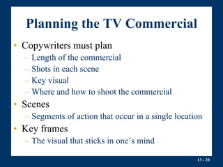 13 - 20
Planning the TV Commercial
• Copywriters must plan
– Length of the commercial
– Shots in each scene
– Key visual
– Where and how to shoot the commercial
• Scenes
– Segments of action that occur in a single location
• Key frames
– The visual that sticks in one’s mind
 