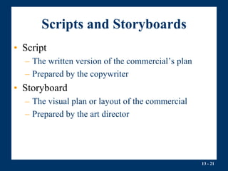 13 - 21
Scripts and Storyboards
• Script
– The written version of the commercial’s plan
– Prepared by the copywriter
• Storyboard
– The visual plan or layout of the commercial
– Prepared by the art director
 