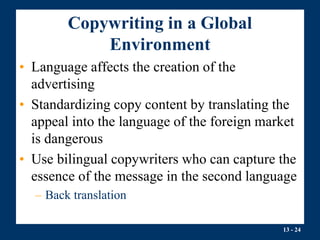 13 - 24
Copywriting in a Global
Environment
• Language affects the creation of the
advertising
• Standardizing copy content by translating the
appeal into the language of the foreign market
is dangerous
• Use bilingual copywriters who can capture the
essence of the message in the second language
– Back translation
 