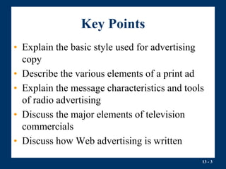 13 - 3
Key Points
• Explain the basic style used for advertising
copy
• Describe the various elements of a print ad
• Explain the message characteristics and tools
of radio advertising
• Discuss the major elements of television
commercials
• Discuss how Web advertising is written
 