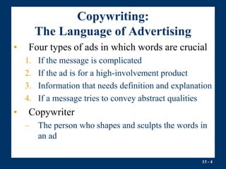 13 - 4
Copywriting:
The Language of Advertising
• Four types of ads in which words are crucial
1. If the message is complicated
2. If the ad is for a high-involvement product
3. Information that needs definition and explanation
4. If a message tries to convey abstract qualities
• Copywriter
– The person who shapes and sculpts the words in
an ad
 