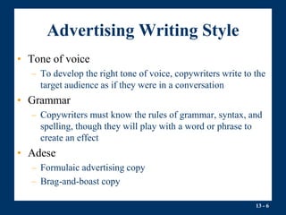 13 - 6
Advertising Writing Style
• Tone of voice
– To develop the right tone of voice, copywriters write to the
target audience as if they were in a conversation
• Grammar
– Copywriters must know the rules of grammar, syntax, and
spelling, though they will play with a word or phrase to
create an effect
• Adese
– Formulaic advertising copy
– Brag-and-boast copy
 
