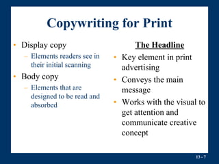 13 - 7
Copywriting for Print
• Display copy
– Elements readers see in
their initial scanning
• Body copy
– Elements that are
designed to be read and
absorbed
The Headline
• Key element in print
advertising
• Conveys the main
message
• Works with the visual to
get attention and
communicate creative
concept
 