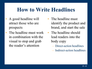 13 - 8
How to Write Headlines
• A good headline will
attract those who are
prospects
• The headline must work
in combination with the
visual to stop and grab
the reader’s attention
• The headline must
identify the product and
brand, and start the sale
• The headline should
lead readers into the
body copy
– Direct-action headlines
– Indirect-action headlines
 