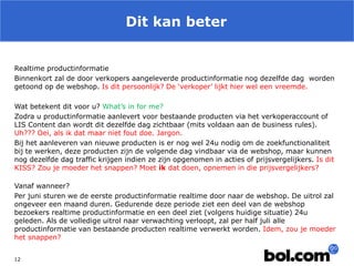 Dit kan beter 
12 
Realtime productinformatie 
Binnenkort zal de door verkopers aangeleverde productinformatie nog dezelfde dag worden getoond op de webshop. Is dit persoonlijk? De ‘verkoper’ lijkt hier wel een vreemde. 
Wat betekent dit voor u? What’s in for me? 
Zodra u productinformatie aanlevert voor bestaande producten via het verkoperaccount of LIS Content dan wordt dit dezelfde dag zichtbaar (mits voldaan aan de business rules). Uh??? Oei, als ik dat maar niet fout doe. Jargon. 
Bij het aanleveren van nieuwe producten is er nog wel 24u nodig om de zoekfunctionaliteit bij te werken, deze producten zijn de volgende dag vindbaar via de webshop, maar kunnen nog dezelfde dag traffic krijgen indien ze zijn opgenomen in acties of prijsvergelijkers. Is dit KISS? Zou je moeder het snappen? Moet ik dat doen, opnemen in die prijsvergelijkers? 
Vanaf wanneer? 
Per juni sturen we de eerste productinformatie realtime door naar de webshop. De uitrol zal ongeveer een maand duren. Gedurende deze periode ziet een deel van de webshop bezoekers realtime productinformatie en een deel ziet (volgens huidige situatie) 24u geleden. Als de volledige uitrol naar verwachting verloopt, zal per half juli alle productinformatie van bestaande producten realtime verwerkt worden. Idem, zou je moeder het snappen? 
 