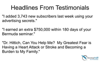 "I added 3,743 new subscribers last week using your
advertising secrets."
!
"I earned an extra $750,000 within 180 days of your
Bermuda seminar."
!
"Dr. Hittich, Can You Help Me? My Greatest Fear is
Having a Heart Attack or Stroke and Becoming a
Burden to My Family."
Headlines From Testimonials
 