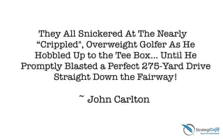 !
They All Snickered At The Nearly
“Crippled", Overweight Golfer As He
Hobbled Up to the Tee Box… Until He
Promptly Blasted a Perfect 275-Yard Drive
Straight Down the Fairway!
!
~ John Carlton
 