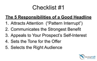 Checklist #1
The 5 Responsibilities of a Good Headline
1. Attracts Attention (“Pattern Interrupt”)
2. Communicates the Strongest Benefit
3. Appeals to Your Prospect’s Self-Interest
4. Sets the Tone for the Offer
5. Selects the Right Audience
 