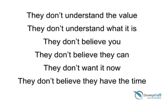 They don’t understand the value
They don’t understand what it is
They don’t believe you
They don’t believe they can
They don’t want it now
They don’t believe they have the time
 