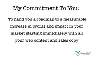 My Commitment To You:
To hand you a roadmap to a measurable
increase in proﬁts and impact in your
market starting immediately with all
your web content and sales copy
 