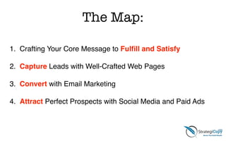 The Map:
1. Crafting Your Core Message to Fulﬁll and Satisfy!
!
2. Capture Leads with Well-Crafted Web Pages!
!
3. Convert with Email Marketing!
!
4. Attract Perfect Prospects with Social Media and Paid Ads
 