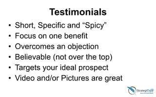 Testimonials
• Short, Specific and “Spicy”
• Focus on one benefit
• Overcomes an objection
• Believable (not over the top)
• Targets your ideal prospect
• Video and/or Pictures are great
 