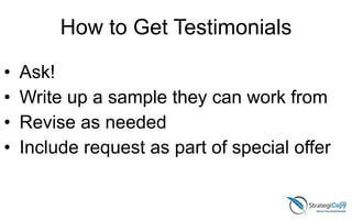 How to Get Testimonials
• Ask!
• Write up a sample they can work from
• Revise as needed
• Include request as part of special offer
 