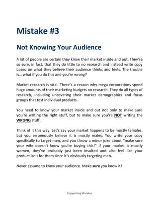 Copywriting Mistakes
Mistake #3
Not Knowing Your Audience
A lot of people are certain they know their market inside and out. They’re
so sure, in fact, that they do little to no research and instead write copy
based on what they believe their audience thinks and feels. The trouble
is… hat if you do this a d you’re wrong?
Market research is vital. There’s a reason why mega corporations spend
huge amounts of their marketing budgets on research. They do all types of
research, including uncovering their market demographics and focus
groups that test individual products.
You need to know your market inside and out not only to make sure
you’re writing the right stuff, but to make sure you’re NOT writing the
WRONG stuff.
Think of it this way. Let’s say your market happens to be mostly females,
but you erroneously believe it is mostly males. You write your copy
specifically to target men, and you throw a minor joke about make sure
your wife doesn’t know you’re buying this! If your market is mostly
women, they’ve probably just been insulted and also feel like your
product isn’t for them since it’s obviously targeting men.
Never assume to know your audience. Make sure you know it!
 