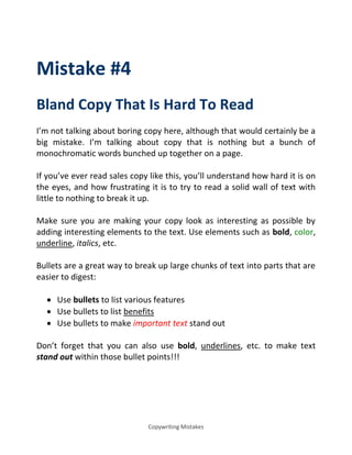 Copywriting Mistakes
Mistake #4
Bland Copy That Is Hard To Read
I’m not talking about boring copy here, although that would certainly be a
big mistake. I’m talking about copy that is nothing but a bunch of
monochromatic words bunched up together on a page.
If you’ve ever read sales copy like this, you’ll understand how hard it is on
the eyes, and how frustrating it is to try to read a solid wall of text with
little to nothing to break it up.
Make sure you are making your copy look as interesting as possible by
adding interesting elements to the text. Use elements such as bold, color,
underline, italics, etc.
Bullets are a great way to break up large chunks of text into parts that are
easier to digest:
 Use bullets to list various features
 Use bullets to list benefits
 Use bullets to make important text stand out
Don’t forget that you can also use bold, underlines, etc. to make text
stand out within those bullet points!!!
 