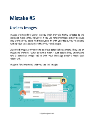 Copywriting Mistakes
Mistake #5
Useless Images
Images are incredibly useful in copy when they are highly targeted to the
topic and make sense. However, if you use random images simply because
they were all you could find that would fit with your topic, you’re actually
hurting your sales copy more than you’re helping it.
Disjointed images only serve to confuse potential customers. They see an
image and wonder, What does this mean? Just because you understand
how a particular image fits in with your message doesn’t mean your
reader will.
Imagine, for a moment, that you see this image:
 