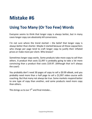 Copywriting Mistakes
Mistake #6
Using Too Many (Or Too Few) Words
Everyone seems to think that longer copy is always better, but in many
cases longer copy can absolutely kill conversions.
I’m not sure where the trend started – the belief that longer copy is
always better than shorter. Maybe it started because all those copywriters
who charge per page tend to craft longer copy to justify their inflated
prices or make more per client. Who knows?
Sometimes longer copy works. Some products take more copy to sell than
others. A product that costs $1,997 is probably going to take a lot more
convincing than a product that costs $19.97. (Although that isn’t always
the case!)
You probably don’t need 30 pages of copy to sell a $0.99 eBook, and you
probably need more than a half page to sell a $1,997 video course with
coaching. But that many not always be true. Some markets respond better
to one type of copy than another, and some products need more copy
than others.
This brings us to our 7th
a d fi al istake…
 
