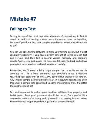 Copywriting Mistakes
Mistake #7
Failing to Test
Testing is one of the most important elements of copywriting. In fact, it
could be said that testing is even more important than the headline,
because if you don’t test, how can you even be certain your headline is up
to par?
You can use split-testing software to make your testing easier, but it’s not
absolutely necessary. If you have a decent amount of traffic, you can test
one version, and then test a second version manually and compare
results. Split-testing just makes the process a lot easier to track and allows
you to test more versions and track results accurately.
Remember, you’ll need a fairly large sample size to really ensure an
accurate test. At a bare minimum, you shouldn’t make a decision
regarding your copy until at least 1,000 people have viewed each version.
Any smaller sample size would likely result in inaccurate results, and even
this small a sample size could lead to some inaccuracies. Still, it’s better
than not testing at all!
Test various elements such as your headline, call-to-action, graphics, and
bullet points. Even your guarantee should be tested. Once you’ve hit a
conversion ratio you’re happy with, you could stop testing, but you never
know when you might exceed your goals with one small tweak!
 