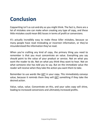 Copywriting Mistakes
Conclusion
Copywriting isn’t as cut-and-dry as you might think. The fact is, there are a
lot of mistakes one can make when creating any type of copy, and these
little mistakes could mean BIG losses in terms of profit or conversions.
It’s actually incredibly easy to make these killer mistakes, because so
many people have read misleading or incorrect information, or they’ve
misunderstood the information they’ve read.
When you’re crafting any kind of copy, the primary thing you need to
remember is that you must concentrate on value. Everything you say
should point to the value of your product or service. Not on what you
want the reader to do. Not on what you think they want to hear. Not on
what someone else has told you to say. But on the immediate value the
reader will receive when they take the action you want them to take.
Remember to use words like GET in your copy. This immediately conveys
value, because it reminds them they will GET something if they take the
desired action.
Value, value, value. Concentrate on this, and your sales copy will shine,
leading to increased conversions and ultimately increased profits.
 
