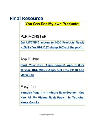 Copywriting Mistakes
Final Resource
You Can See My own Products:
PLR MONSTER
Get LIFETIME access to 2000 Products Ready
to Sell - For ONLY $7 - keep 100% of the profit
App Builder
Start Your Own Apps Empire! App Builder
$9/year, UNLIMITED Apps, Get Free $1100 App
Marketing
Easytube
Youtube Page 1 in 1 minute Easy System - See
How All My Videos Rank Page 1 in Youtube,
Yours Can Be
 
