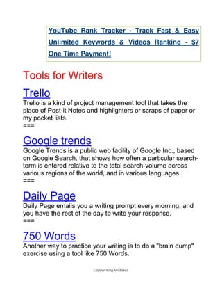 Copywriting Mistakes
YouTube Rank Tracker - Track Fast & Easy
Unlimited Keywords & Videos Ranking - $7
One Time Payment!
Tools for Writers
Trello
Trello is a kind of project management tool that takes the
place of Post-it Notes and highlighters or scraps of paper or
my pocket lists.
===
Google trends
Google Trends is a public web facility of Google Inc., based
on Google Search, that shows how often a particular search-
term is entered relative to the total search-volume across
various regions of the world, and in various languages.
===
Daily Page
Daily Page emails you a writing prompt every morning, and
you have the rest of the day to write your response.
===
750 Words
Another way to practice your writing is to do a "brain dump"
exercise using a tool like 750 Words.
 