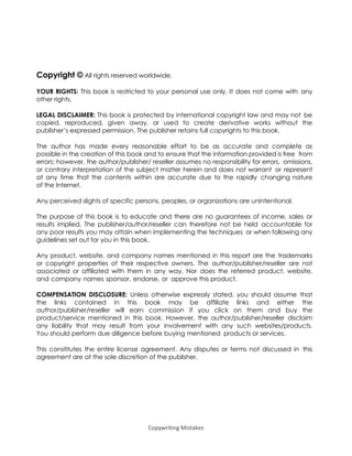 Copywriting Mistakes
Copyright © All rights reserved worldwide.
YOUR RIGHTS: This book is restricted to your personal use only. It does not come with any
other rights.
LEGAL DISCLAIMER: This book is protected by international copyright law and may not be
copied, reproduced, given away, or used to create derivative works without the
publisher’s expressed permission. The publisher retains full copyrights to this book.
The author has made every reasonable effort to be as accurate and complete as
possible in the creation of this book and to ensure that the information provided is free from
errors; however, the author/publisher/ reseller assumes no responsibility for errors, omissions,
or contrary interpretation of the subject matter herein and does not warrant or represent
at any time that the contents within are accurate due to the rapidly changing nature
of the Internet.
Any perceived slights of specific persons, peoples, or organizations are unintentional.
The purpose of this book is to educate and there are no guarantees of income, sales or
results implied. The publisher/author/reseller can therefore not be held accountable for
any poor results you may attain when implementing the techniques or when following any
guidelines set out for you in this book.
Any product, website, and company names mentioned in this report are the trademarks
or copyright properties of their respective owners. The author/publisher/reseller are not
associated or affiliated with them in any way. Nor does the referred product, website,
and company names sponsor, endorse, or approve this product.
COMPENSATION DISCLOSURE: Unless otherwise expressly stated, you should assume that
the links contained in this book may be affiliate links and either the
author/publisher/reseller will earn commission if you click on them and buy the
product/service mentioned in this book. However, the author/publisher/reseller disclaim
any liability that may result from your involvement with any such websites/products.
You should perform due diligence before buying mentioned products or services.
This constitutes the entire license agreement. Any disputes or terms not discussed in this
agreement are at the sole discretion of the publisher.
 