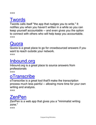 Copywriting Mistakes
===
Twords
Twords calls itself "the app that nudges you to write." It
notifies you when you haven't written in a while so you can
keep yourself accountable -- and even gives you the option
to connect with others who will help keep you accountable.
===
Quora
Quora is a great place to go for crowdsourced answers if you
want to reach outside your network.
===
Inbound.org
Inbound.org is a great place to source answers from
professionals
===
oTranscribe
oTranscribe is a great tool that'll make the transcription
process much less painful -- allowing more time for your own
writing and analysis.
===
ZenPen
ZenPen is a web app that gives you a "minimalist writing
zone."
===
 