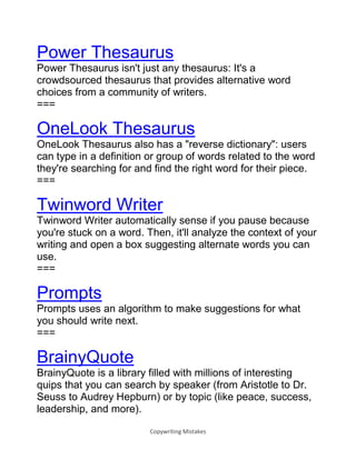 Copywriting Mistakes
Power Thesaurus
Power Thesaurus isn't just any thesaurus: It's a
crowdsourced thesaurus that provides alternative word
choices from a community of writers.
===
OneLook Thesaurus
OneLook Thesaurus also has a "reverse dictionary": users
can type in a definition or group of words related to the word
they're searching for and find the right word for their piece.
===
Twinword Writer
Twinword Writer automatically sense if you pause because
you're stuck on a word. Then, it'll analyze the context of your
writing and open a box suggesting alternate words you can
use.
===
Prompts
Prompts uses an algorithm to make suggestions for what
you should write next.
===
BrainyQuote
BrainyQuote is a library filled with millions of interesting
quips that you can search by speaker (from Aristotle to Dr.
Seuss to Audrey Hepburn) or by topic (like peace, success,
leadership, and more).
 
