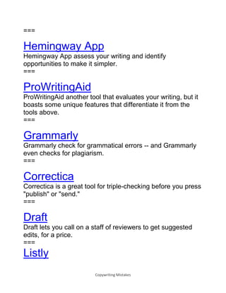 Copywriting Mistakes
===
Hemingway App
Hemingway App assess your writing and identify
opportunities to make it simpler.
===
ProWritingAid
ProWritingAid another tool that evaluates your writing, but it
boasts some unique features that differentiate it from the
tools above.
===
Grammarly
Grammarly check for grammatical errors -- and Grammarly
even checks for plagiarism.
===
Correctica
Correctica is a great tool for triple-checking before you press
"publish" or "send."
===
Draft
Draft lets you call on a staff of reviewers to get suggested
edits, for a price.
===
Listly
 
