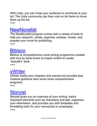Copywriting Mistakes
With Listly, you can invite your audience to contribute to your
list. The Listly community can then vote on list items to move
them up the list.
===
NewNovelist
The NewNovelist program comes with a variety of tools to
help you research, create, organise, analyse, review, and
prepare your novel for publishing.
===
Bibisco
Bibisco is comprehensive novel-writing programme created
with love by book lovers to inspire writers to create
“beautiful” work.
===
yWriter
yWriter tracks your chapters and scenes but provides less
creative guidance than some more comprehensive
programs.
===
Storyist
Storyist gives you an overview of your writing, tracks
important elements such as characters and plot, organises
your information, and provides you with templates and
formatting tools for your manuscript or screenplay.
===
 