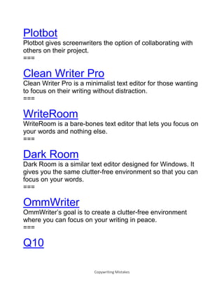 Copywriting Mistakes
Plotbot
Plotbot gives screenwriters the option of collaborating with
others on their project.
===
Clean Writer Pro
Clean Writer Pro is a minimalist text editor for those wanting
to focus on their writing without distraction.
===
WriteRoom
WriteRoom is a bare-bones text editor that lets you focus on
your words and nothing else.
===
Dark Room
Dark Room is a similar text editor designed for Windows. It
gives you the same clutter-free environment so that you can
focus on your words.
===
OmmWriter
OmmWriter’s goal is to create a clutter-free environment
where you can focus on your writing in peace.
===
Q10
 